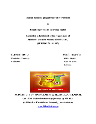 Human resource project study of recruitment
&
Selection process in Insurance Sector
Submitted in fulfillment of the requirement of
Master of Business Administration (MBA)
(SESSION 2016-2017)
SUBMITTED TO: SUBMITTED BY:
Kurukshtra University NISHA SINGH
Kurukshtra MBA 4th (Sem)
Roll No.
JK INSTITUTE OF MANAGEMENT & TECHNOLOGY, KARNAL
(An ISO Certified Institution) (Approved by AICTE)
(Affiliated to Kurukshetra University, Kurukshetra)
www.jkinstitutes.com
 