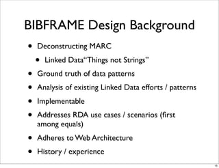BIBFRAME Design Background
•   Deconstructing MARC
    •   Linked Data“Things not Strings”
•   Ground truth of data patterns
•   Analysis of existing Linked Data efforts / patterns
•   Implementable
•   Addresses RDA use cases / scenarios (ﬁrst
    among equals)
•   Adheres to Web Architecture
•   History / experience
                                                          15
 