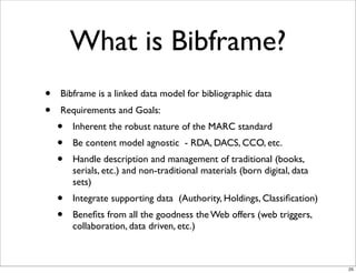 What is Bibframe?
•   Bibframe is a linked data model for bibliographic data
•   Requirements and Goals:
    •   Inherent the robust nature of the MARC standard
    •   Be content model agnostic - RDA, DACS, CCO, etc.
    •   Handle description and management of traditional (books,
        serials, etc.) and non-traditional materials (born digital, data
        sets)
    •   Integrate supporting data (Authority, Holdings, Classiﬁcation)
    •   Beneﬁts from all the goodness the Web offers (web triggers,
        collaboration, data driven, etc.)



                                                                           25
 