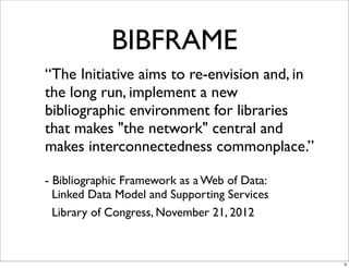 BIBFRAME
“The Initiative aims to re-envision and, in
the long run, implement a new
bibliographic environment for libraries
that makes "the network" central and
makes interconnectedness commonplace.”

- Bibliographic Framework as a Web of Data:
  Linked Data Model and Supporting Services
  Library of Congress, November 21, 2012



                                              4
 