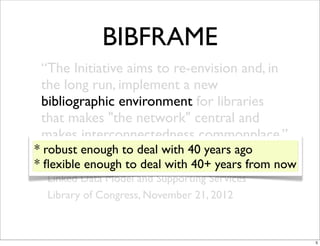 BIBFRAME
 “The Initiative aims to re-envision and, in
 the long run, implement a new
 bibliographic environment for libraries
 that makes "the network" central and
 makes interconnectedness commonplace.”
* robust enough to deal with 40 years ago
* -ﬂexible enough to deal as a Web ofyears from now
    Bibliographic Framework with 40+ Data:
  Linked Data Model and Supporting Services
  Library of Congress, November 21, 2012



                                                      5
 