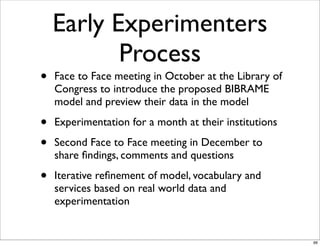 Early Experimenters
           Process
•   Face to Face meeting in October at the Library of
    Congress to introduce the proposed BIBRAME
    model and preview their data in the model

•   Experimentation for a month at their institutions

•   Second Face to Face meeting in December to
    share ﬁndings, comments and questions

•   Iterative reﬁnement of model, vocabulary and
    services based on real world data and
    experimentation


                                                        66
 