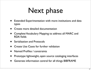 Next phase
•   Extended Experimentation with more institutions and data
    types
•   Create more detailed documentation
•   Complete Vocabulary Mapping to address all MARC and
    RDA ﬁelds
•   Serialization and Protocols
•   Create Use Cases for further validation
•   Named Proﬁles / constraints
•   Prototype lightweight, open source cataloging interfaces
•   Generate information central for all things BIBFRAME

                                                               67
 