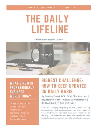 M A R C H 1 0 , 2 0 2 0 | T U E S D A Y I S S U E 1 8 3
THE DAILY
LIFELINE
Official Newsletter of Diucon
BIGGEST CHALLENGE-
HOW TO KEEP UPDATED
ON DAILY BASIS
Laws are changing frequently in India, there are big
developments and announcements on daily basis in
Economic & Finance world and many other reforms are on
the way. This newsletter will keep you updated on daily
basis along with documents taken from authentic sources.
By Pradeep Goyal, FCA | CFA | CPA, Australia |
Registered Valuer | Insolvency Professional |
ID-IICA | ICAI Certified GST Expert
WHAT'S NEW IN
PROFESSIONAL/
BUSINESS
WORLD TODAY
Goods & Service Tax
Direct Tax Code
Income Tax
Economy | Finance
Insolvency Laws
Corporate Laws
 