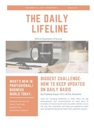 D E C E M B E R 1 1 , 2 0 1 9 | W E D N E S D A Y I S S U E 1 2 8
THE DAILY
LIFELINE
Official Newsletter of Diucon
BIGGEST CHALLENGE-
HOW TO KEEP UPDATED
ON DAILY BASIS
Laws are changing frequently in India, there are big
developments and announcements on daily basis in
Economic & Finance world and many other reforms are on
the way. This newsletter will keep you updated on daily
basis along with documents taken from authentic sources.
By Pradeep Goyal, FCA | ACPA, Australia
WHAT'S NEW IN
PROFESSIONAL/
BUSINESS
WORLD TODAY:
Goods & Service Tax
Direct Tax Code
Income Tax
Economy | Finance
 