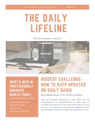 S E P T E M B E R 1 2 , 2 0 1 9 | T H U R S D A Y I S S U E 6 6
THE DAILY
LIFELINE
Official Newsletter of Diucon
BIGGEST CHALLENGE-
HOW TO KEEP UPDATED
ON DAILY BASIS
Laws are changing frequently in India, there are big
developments and announcements on daily basis in
Economic & Finance world and many other reforms are on
the way. This newsletter will keep you updated on daily
basis along with documents taken from authentic sources.
By Pradeep Goyal, FCA | ACPA, Australia
WHAT'S NEW IN
PROFESSIONAL/
BUSINESS
WORLD TODAY:
Goods & Service Tax
Direct Tax Code
Income Tax
Economy | Finance
 