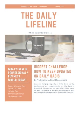 F E B R U A R Y 1 3 , 2 0 2 0 | T H U R S D A Y I S S U E 1 6 6
THE DAILY
LIFELINE
Official Newsletter of Diucon
BIGGEST CHALLENGE-
HOW TO KEEP UPDATED
ON DAILY BASIS
Laws are changing frequently in India, there are big
developments and announcements on daily basis in
Economic & Finance world and many other reforms are on
the way. This newsletter will keep you updated on daily
basis along with documents taken from authentic sources.
By Pradeep Goyal, FCA | CPA, Australia
WHAT'S NEW IN
PROFESSIONAL/
BUSINESS
WORLD TODAY:
Goods & Service Tax
Direct Tax Code
Income Tax
Economy | Finance
Insolvency Laws
 