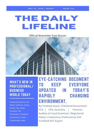 M A Y 1 5 , 2 0 2 0 | F R I D A Y I S S U E 2 1 8
THE DAILY
LIFELINE
Official Newsletter from Diucon
EYE-CATCHING DOCUMENT
TO KEEP EVERYONE
UPDATED IN  TODAY'S
RAPIDLY CHANGING
ENVIRONMENT.
By Pradeep Goyal, Chartered Accountant
FCA | CPA, Australia | Forensic
Auditor & Fraud Examiner | Registered
Valuer | Insolvency Professiona| ICAI
Certified GST Expert
WHAT'S NEW IN
PROFESSIONAL/
BUSINESS
WORLD TODAY
Goods & Service Tax
Other Indirect Taxes
Direct Tax Code
Income Tax
Economy | Finance
Insolvency Laws
Corporate Laws
 
