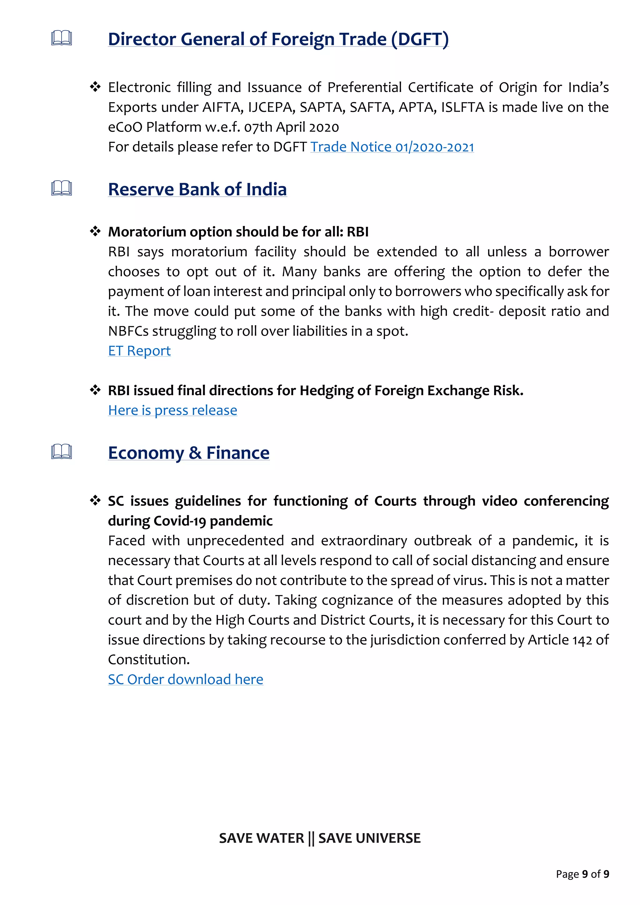 Page 9 of 9
 Director General of Foreign Trade (DGFT)
 Electronic filling and Issuance of Preferential Certificate of Origin for India’s
Exports under AIFTA, IJCEPA, SAPTA, SAFTA, APTA, ISLFTA is made live on the
eCoO Platform w.e.f. 07th April 2020
For details please refer to DGFT Trade Notice 01/2020-2021
 Reserve Bank of India
 Moratorium option should be for all: RBI
RBI says moratorium facility should be extended to all unless a borrower
chooses to opt out of it. Many banks are offering the option to defer the
payment of loan interest and principal only to borrowers who specifically ask for
it. The move could put some of the banks with high credit- deposit ratio and
NBFCs struggling to roll over liabilities in a spot.
ET Report
 RBI issued final directions for Hedging of Foreign Exchange Risk.
Here is press release
 Economy & Finance
 SC issues guidelines for functioning of Courts through video conferencing
during Covid-19 pandemic
Faced with unprecedented and extraordinary outbreak of a pandemic, it is
necessary that Courts at all levels respond to call of social distancing and ensure
that Court premises do not contribute to the spread of virus. This is not a matter
of discretion but of duty. Taking cognizance of the measures adopted by this
court and by the High Courts and District Courts, it is necessary for this Court to
issue directions by taking recourse to the jurisdiction conferred by Article 142 of
Constitution.
SC Order download here
SAVE WATER || SAVE UNIVERSE
 