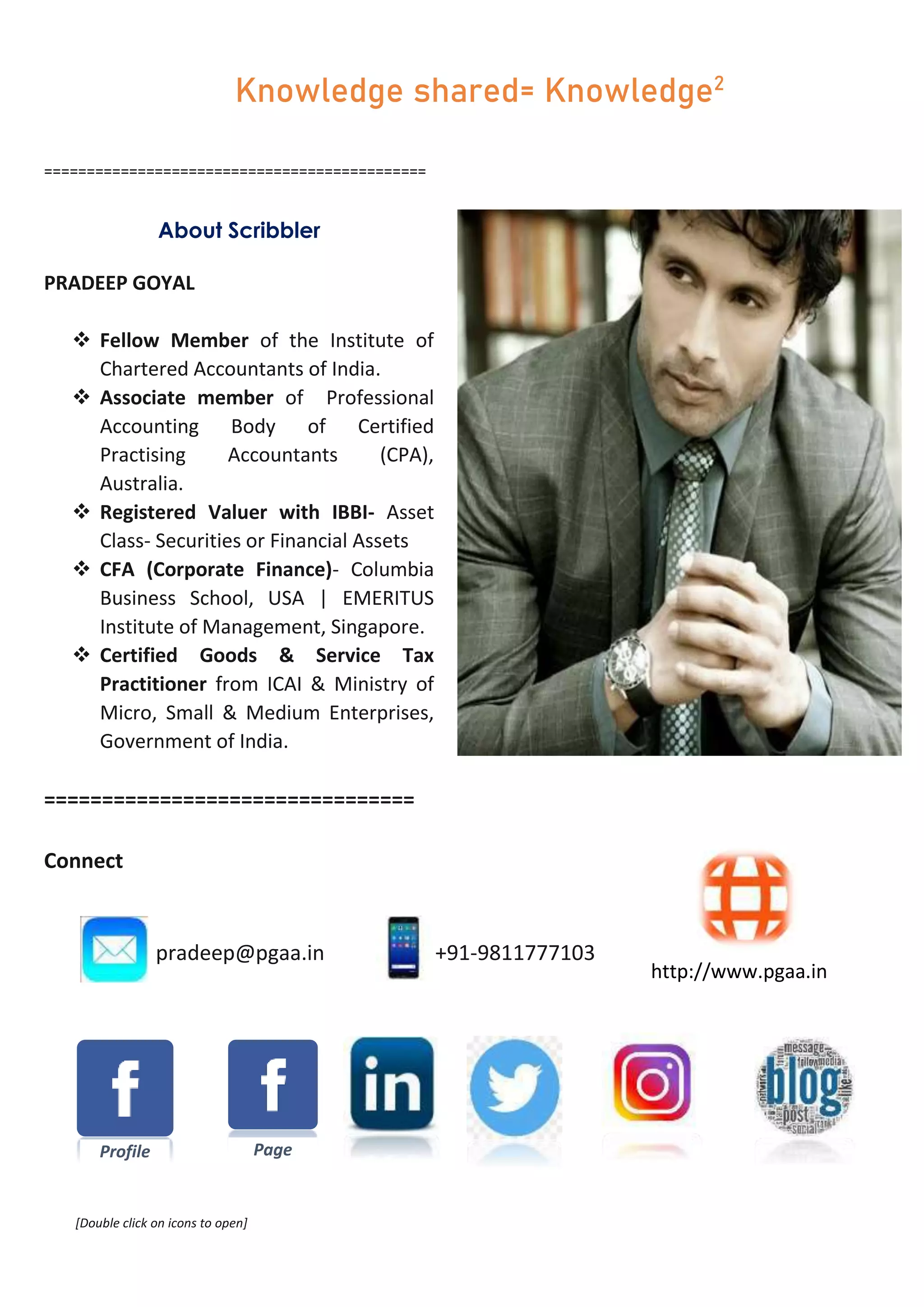 =============================================
About Scribbler
PRADEEP GOYAL
 Fellow Member of the Institute of
Chartered Accountants of India.
 Associate member of Professional
Accounting Body of Certified
Practising Accountants (CPA),
Australia.
 Registered Valuer with IBBI- Asset
Class- Securities or Financial Assets
 CFA (Corporate Finance)- Columbia
Business School, USA | EMERITUS
Institute of Management, Singapore.
 Certified Goods & Service Tax
Practitioner from ICAI & Ministry of
Micro, Small & Medium Enterprises,
Government of India.
================================
Connect
pradeep@pgaa.in +91-9811777103
[Double click on icons to open]
Page
http://www.pgaa.in
Knowledge shared= Knowledge2
Profile
 