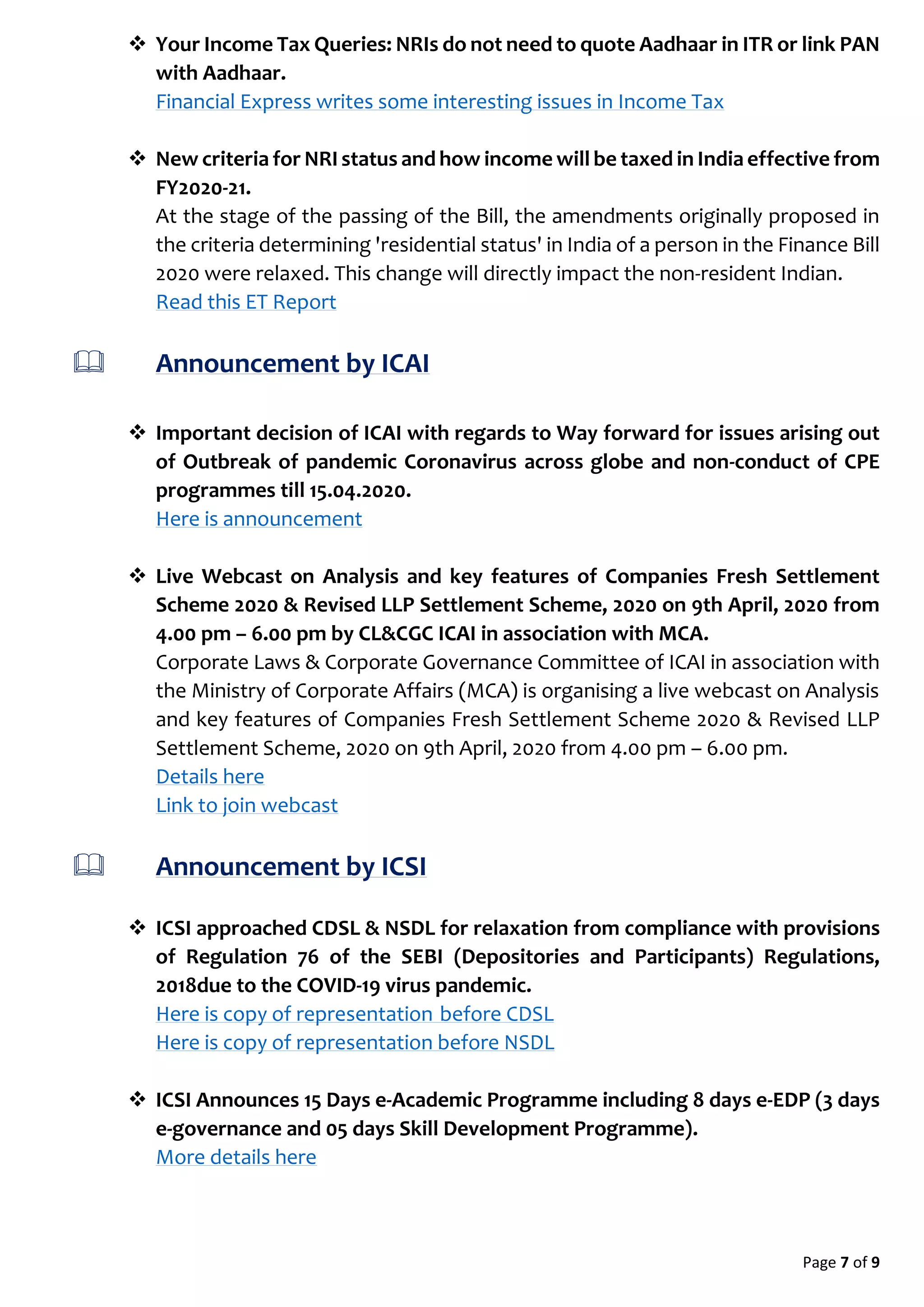 Page 7 of 9
 Your Income Tax Queries: NRIs do not need to quote Aadhaar in ITR or link PAN
with Aadhaar.
Financial Express writes some interesting issues in Income Tax
 New criteria for NRI status and how income will be taxed in India effective from
FY2020-21.
At the stage of the passing of the Bill, the amendments originally proposed in
the criteria determining 'residential status' in India of a person in the Finance Bill
2020 were relaxed. This change will directly impact the non-resident Indian.
Read this ET Report
 Announcement by ICAI
 Important decision of ICAI with regards to Way forward for issues arising out
of Outbreak of pandemic Coronavirus across globe and non-conduct of CPE
programmes till 15.04.2020.
Here is announcement
 Live Webcast on Analysis and key features of Companies Fresh Settlement
Scheme 2020 & Revised LLP Settlement Scheme, 2020 on 9th April, 2020 from
4.00 pm – 6.00 pm by CL&CGC ICAI in association with MCA.
Corporate Laws & Corporate Governance Committee of ICAI in association with
the Ministry of Corporate Affairs (MCA) is organising a live webcast on Analysis
and key features of Companies Fresh Settlement Scheme 2020 & Revised LLP
Settlement Scheme, 2020 on 9th April, 2020 from 4.00 pm – 6.00 pm.
Details here
Link to join webcast
 Announcement by ICSI
 ICSI approached CDSL & NSDL for relaxation from compliance with provisions
of Regulation 76 of the SEBI (Depositories and Participants) Regulations,
2018due to the COVID-19 virus pandemic.
Here is copy of representation before CDSL
Here is copy of representation before NSDL
 ICSI Announces 15 Days e-Academic Programme including 8 days e-EDP (3 days
e-governance and 05 days Skill Development Programme).
More details here
 