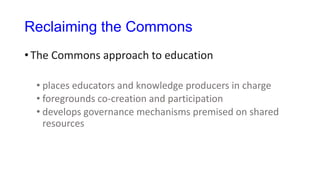 Reclaiming the Commons
• The Commons approach to education
• places educators and knowledge producers in charge
• foregrounds co-creation and participation
• develops governance mechanisms premised on shared
resources
 