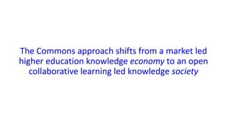 The Commons approach shifts from a market led
higher education knowledge economy to an open
collaborative learning led knowledge society
 