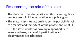 Re-asserting the role of the state
• The state too often has abdicated its role as regulator
and ensurer of higher education as a public good
• The state must mediate and shape the possibilities of
the market and the extent of the private nature of HE
• It is the state which has primary responsibility to
ensure redress, successful participation and
disadvantage are addressed
 