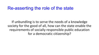 Re-asserting the role of the state
If unbundling is to serve the needs of a knowledge
society for the good of all, how can the state enable the
requirements of socially responsible public education
for a democratic citizenship?
 