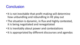 Conclusion
• It is not inevitable that profit making will determine
how unbundling and rebundling in HE play out
• The situation is dynamic, in flux and highly contested,
it is being negotiated and renegotiated
• It is inevitably about power and contestations
• It is appropriated by different discourses and agendas
 