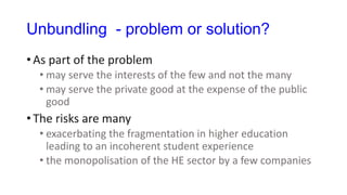 Unbundling - problem or solution?
• As part of the problem
• may serve the interests of the few and not the many
• may serve the private good at the expense of the public
good
• The risks are many
• exacerbating the fragmentation in higher education
leading to an incoherent student experience
• the monopolisation of the HE sector by a few companies
 