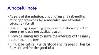 A hopeful note
• As part of the solution, unbundling and rebundling
offer opportunities for reasonable and affordable
education for all
• Unbundling is opening spaces and relationships that
were previously not available at all
• It can be harnessed to serve the interests of the many
rather than the few
• It must be critically understood and its possibilities be
fully utilised for the good of all
 