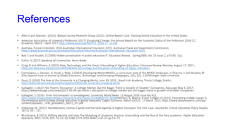 References
• ​​​​​Allen E and Seaman J (2015) Babson Survey Research Group (2015) Online Report Card: Tracking Online Education in the United States
• American Association of University Professors (2017) Visualising Change, the Annual Report on the Economic Status of the Profession 2016-17,
Academe, March – April 2017 https://www.aaup.org/file/FCS_2016-17_nc.pdf
• Australia, Future Unlimited, 2016 Australian International Education 2O25, Australian Trade and Investment Commission,
https://www.austrade.gov.au/Australian/Education/Services/Australian-International-Education-2025
• Ball, S and Youdell, D (2009) Hidden privatisation in public education Education Review . Spring2009, Vol. 21 Issue 2, p73-83. 11p.
• Collini, S (2017) Speaking of Universities, Verso Books
• Craig, R and Williams, A (2015) Data, Technology, and the Great Unbundling of Higher Education, Educause Review, Monday, August 17, 2015 ,
https://er.educause.edu/articles/2015/8/data-technology-and-the-great-unbundling-of-higher-education
• Czerniewicz, L; Deacon, A; Small, J; Walji, S (2014) Developing World MOOCs: a curriculum view of the MOOC landscape, in Sharma, S and Murphy, M
(Eds) Special Issue of Journal of Global Literacies, Technology, and Emerging Pedagogies, 2(3), 122- 139 Michigan State University
• Faust, D (2010) The Role of the University in a Changing World, June 30, 2010 , Royal Irish Academy, Trinity College, Dublin ,
http://www.harvard.edu/president/speech/2010/role-university-changing-world
• Gallagher, S (2017) Yes There’s ‘Disruption’ in College Market, But the Bigger Trend Is Growth of ‘Enabler’ Companies, Edusurge May 9, 2017 ,
https://www.edsurge.com/news/2017-05-09-yes-there-s-disruption-in-college-market-but-the-bigger-trend-is-growth-of-enabler-companies
• Gallagher, S (2016) From micromasters to nanodegrees, University World News 12 August 2016 Issue No:423,
http://www.universityworldnews.com/article.php?story=20160809133730588Herrero, A; Abarca, A and Turégan D (2015) Flourishing middle classes in
the emerging world to keep driving reduction in global inequality’ Eagles Economic Watch (2015). ‘, 2 March 2015, https://www.bbvaresearch.com/wp-
content/uploads/.../EW_globalMCs_feb15_vf1.pdf
• Holborow, M. (2012). Neoliberalism, Human Capital and the Skills Agenda in Higher Education The Irish Case. Journal for Critical Education Policy Studies,
10 (1), 93 – 111
• Macfarlane, B (2011) Shifting identity and roles The Morphing of Academic Practice: Unbundling and the Rise of the Para-academic Higher Education
Quarterly, 0951–5224, DOI: 10.1111/j.1468-2273.2010.00467.x 65 (1) pp 59–73
 