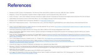 References
• Mamdani, M (2007) Scholars in the Marketplace. The Dilemmas of Neo-Liberal Reform at Makerere University, 1989-2005. Dakar, CODESRIA
• Marginson, S. (2013). The impossibility of capitalist markets in higher education. Journal of Education Policy, 28(3), 353-370.
• Poulin, R. & Straut, T. (2017). WCET (Western Interstate Commission for Higher Education Cooperative for Educational Technologies) Distance Education Price and Cost Report.
• Quality Matters & Eduventures Survey of Chief Online Officers, 2017 The Changing Landscape of Online Education (CHLOE)
• Mindwires (2017) LMS Market Historical Perspectve MindWires LLC http://www.mindwires.com/
• MOOCs Won’t Replace Business Schools — They’ll Diversify Them, June 3, 2014 http://blogs.hbr.org/2014/06/moocs-wont-replace-business-schools-theyll-diversify-them
•
• Shirky, C (2015) The digital revolution in higher education has already happened. No one noticed. https://medium.com/@cshirky/the-digital-revolution-in-higher-education-has-
already-happened-no-one-noticed-78ec0fec16c7
• South African Department of Higher Education and Training, 2016. 2000 to 2008 First time Entering Undergraduate Cohort Studies
• Stacey, P and Hinchliff, S Made with Creative Commons: A guide to sharing your knowledge and creativity with the world, and sustaining your operation while you do, Creative
Commons and Pearson, 2017 ,
• Staten, M (2012) ‘Disaggregating the Components of a College Degree’ American Enterprise Institute for Public Policy Research, Prepared for the American Enterprise Institute
Conference, “Stretching the Higher Education Dollar” August 2, 2012, available at http://www.aei.org/wp-content/uploads/2012/08/-disaggregating-the-components-of-a-college-
degree_184521175818.pdf
• Tinto, V (2013) Regional Symposia on Student Success, 19 - 23 August 2013, http://www.che.ac.za/content/regional-symposia-student-success-19-23-august-2013
• University and College Union 2016 Precarious Work in Higher Education: A Snapshot of Insecure Contracts and Institutional Attitudes
https://www.ucu.org.uk/media/7995/Precarious-work-in-higher-education-a-snapshot-of-insecure-contracts-and-institutional-attitudes-Apr-
16/pdf/ucu_precariouscontract_hereport_apr16.pdf
• University and College Union (2016) UCT Workload is an Education Issue; workload survey, Report 2016
• Weismann, J (2013) A Truly Devastating Graph on State Higher Education Spending Some states have slashed per-student spending by as much as half, The Atlantic, 20 March 2013,
https://www.theatlantic.com/business/archive/2013/03/a-truly-devastating-graph-on-state-higher-education-spending/274199/
• Weller 2013, The Cost of Support
http://nogoodreason.typepad.co.uk/no_good_reason/2013/06/the-cost-of-support.html
• Xu & Jaggar 2013 Adaptability to Online Learning: Differences Across Types of Students and Academic Subject Areas. CCRC, Working paper No 5. Retrieved from
http://academiccommons.columbia.edu/catalog/ac:157286
 