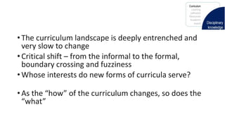 • The curriculum landscape is deeply entrenched and
very slow to change
• Critical shift – from the informal to the formal,
boundary crossing and fuzziness
• Whose interests do new forms of curricula serve?
• As the “how” of the curriculum changes, so does the
“what”
 