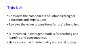 This talk
• Considers the components of unbundled higher
education and implications
• Reviews the value propositions for un/re bundling
• Is interested in emergent models for teaching and
learning and consequences
• Has a concern with in/equality and social justice
 