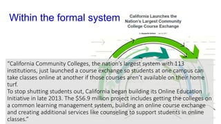 Within the formal system
“California Community Colleges, the nation’s largest system with 113
institutions, just launched a course exchange so students at one campus can
take classes online at another if those courses aren’t available on their home
turf.
To stop shutting students out, California began building its Online Education
Initiative in late 2013. The $56.9 million project includes getting the colleges on
a common learning management system, building an online course exchange
and creating additional services like counseling to support students in online
classes.”
 