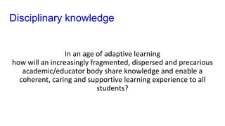 Disciplinary knowledge
In an age of adaptive learning
how will an increasingly fragmented, dispersed and precarious
academic/educator body share knowledge and enable a
coherent, caring and supportive learning experience to all
students?
 