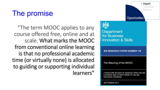 The promise
“The term MOOC applies to any
course offered free, online and at
scale. What marks the MOOC
from conventional online learning
is that no professional academic
time (or virtually none) is allocated
to guiding or supporting individual
learners”
 