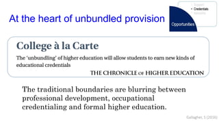 At the heart of unbundled provision
The traditional boundaries are blurring between
professional development, occupational
credentialing and formal higher education.
Gallagher, S (2016)
 