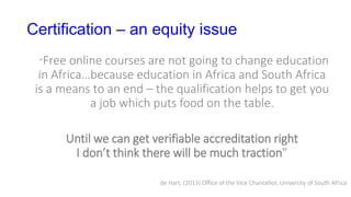 Certification – an equity issue
“Free online courses are not going to change education
in Africa…because education in Africa and South Africa
is a means to an end – the qualification helps to get you
a job which puts food on the table.
Until we can get verifiable accreditation right
I don’t think there will be much traction”
de Hart, (2013) Office of the Vice Chancellor, University of South Africa
 