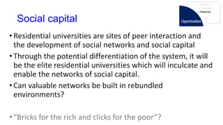 Social capital
•Residential universities are sites of peer interaction and
the development of social networks and social capital
•Through the potential differentiation of the system, it will
be the elite residential universities which will inculcate and
enable the networks of social capital.
•Can valuable networks be built in rebundled
environments?
•“Bricks for the rich and clicks for the poor”?
 