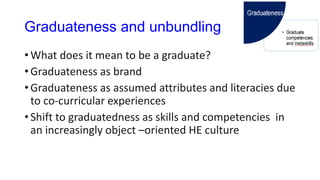 Graduateness and unbundling
• What does it mean to be a graduate?
• Graduateness as brand
• Graduateness as assumed attributes and literacies due
to co-curricular experiences
• Shift to graduatedness as skills and competencies in
an increasingly object –oriented HE culture
 