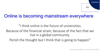 Online is becoming mainstream everywhere
“I think online is the future of universities.
Because of the financial strain, because of the fact that we
live in a global community.
Perish the thought but I think that is going to happen”
University academic, South Africa 2015
 