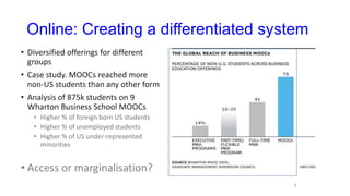 Online: Creating a differentiated system
• Diversified offerings for different
groups
• Case study. MOOCs reached more
non-US students than any other form
• Analysis of 875k students on 9
Wharton Business School MOOCs
• Higher % of foreign born US students
• Higher % of unemployed students
• Higher % of US under-represented
minorities
• Access or marginalisation?
/
 