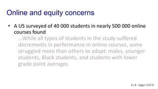 Online and equity concerns
• A US surveyed of 40 000 students in nearly 500 000 online
courses found
…While all types of students in the study suffered
decrements in performance in online courses, some
struggled more than others to adapt: males, younger
students, Black students, and students with lower
grade point averages
Xu & Jaggar (2013)
 