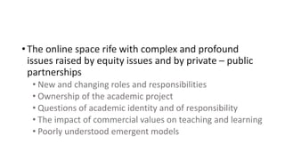 • The online space rife with complex and profound
issues raised by equity issues and by private – public
partnerships
• New and changing roles and responsibilities
• Ownership of the academic project
• Questions of academic identity and of responsibility
• The impact of commercial values on teaching and learning
• Poorly understood emergent models
 