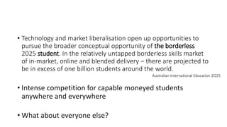 • Technology and market liberalisation open up opportunities to
pursue the broader conceptual opportunity of the borderless
2025 student. In the relatively untapped borderless skills market
of in-market, online and blended delivery – there are projected to
be in excess of one billion students around the world.
• Intense competition for capable moneyed students
anywhere and everywhere
• What about everyone else?
Australian International Education 2O25
 