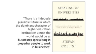 “There is a hideously
plausible future in which
the dominant character of
higher education
institutions across the
world would be as
businesses specialising in
preparing people to work
in businesses”
 