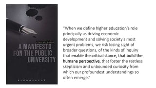 “When we define higher education's role
principally as driving economic
development and solving society's most
urgent problems, we risk losing sight of
broader questions, of the kinds of inquiry
that enable the critical stance, that build the
humane perspective, that foster the restless
skepticism and unbounded curiosity from
which our profoundest understandings so
often emerge.”
 
