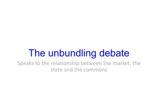 The unbundling debate
Speaks to the relationship between the market, the
state and the commons
 