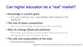 Can higher education be a “real” market?
• Knowledge is a public good
• It is non rivalrous, non –excludable, what exactly is the
product?
• The role of status competition
• the consumer brings something to the university
• Role of rankings (fixed and selective)
• Non-elite institutions cannot entice elite customers by
dropping price for the same service
• The role and responsibility of the state
• Numerous imperatives
Marginson, S (2013) The impossibility of capitalist markets in higher education
 