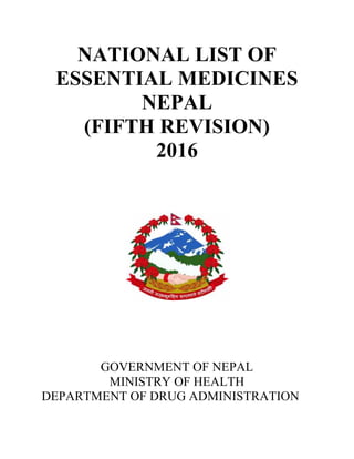 NATIONAL LIST OF
ESSENTIAL MEDICINES
NEPAL
(FIFTH REVISION)
2016
GOVERNMENT OF NEPAL
MINISTRY OF HEALTH
DEPARTMENT OF DRUG ADMINISTRATION
NATIONAL LIST OF
ESSENTIAL MEDICINES
NEPAL
(FIFTH REVISION)
2016
GOVERNMENT OF NEPAL
MINISTRY OF HEALTH
DEPARTMENT OF DRUG ADMINISTRATION
NATIONAL LIST OF
ESSENTIAL MEDICINES
NEPAL
(FIFTH REVISION)
2016
GOVERNMENT OF NEPAL
MINISTRY OF HEALTH
DEPARTMENT OF DRUG ADMINISTRATION
 