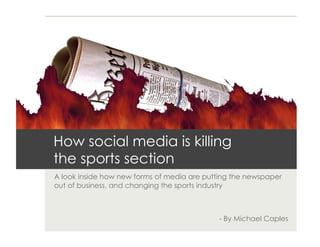How social media is killing
the sports section
A look inside how new forms of media are putting the newspaper
out of business, and changing the sports industry



                                            - By Michael Caples
 