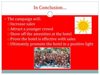 In Conclusion…

 The campaign will:
  Increase  sales
  Attract a younger crowd
  Show off the amenities at the hotel
  Prove the hotel is effective with sales
  Ultimately, promote the hotel in a positive light
 