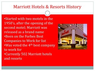 Marriott Hotels & Resorts History

•Started with two motels in the
1950’s, after the opening of the
second motel; Marriott was
released as a brand name
•Been on the Forbes Best
Companies to Work for list
•Was voted the 4th best company
to work for
•Currently 502 Marriott hotels
and resorts
 