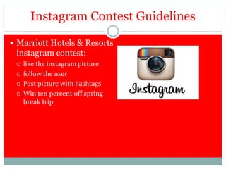 Instagram Contest Guidelines

 Marriott Hotels & Resorts
 instagram contest:
    like the instagram picture
    follow the user
    Post picture with hashtags
    Win ten percent off spring
     break trip
 
