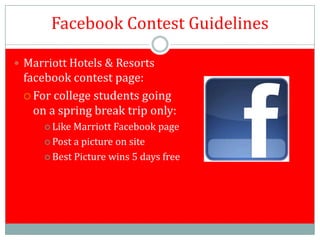 Facebook Contest Guidelines

 Marriott Hotels & Resorts
 facebook contest page:
  For college students going
   on a spring break trip only:
      Like Marriott Facebook page
      Post a picture on site

      Best Picture wins 5 days free
 