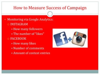 How to Measure Success of Campaign

 Monitoring via Google Analytics:
   INSTAGRAM
     How many followers
     The number of “likes”
   FACEBOOK

     How many likes
     Number of comments
     Amount of contest entries
 