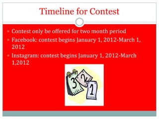 Timeline for Contest

 Contest only be offered for two month period
 Facebook: contest begins January 1, 2012-March 1,
  2012
 Instagram: contest begins January 1, 2012-March
  1,2012
 